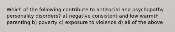 Which of the following contribute to antisocial and psychopathy personality disorders? a) negative consistent and low warmth parenting b) poverty c) exposure to violence d) all of the above