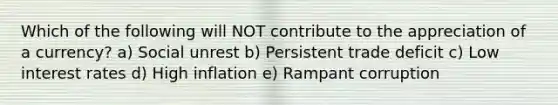Which of the following will NOT contribute to the appreciation of a currency? a) Social unrest b) Persistent trade deficit c) Low interest rates d) High inflation e) Rampant corruption