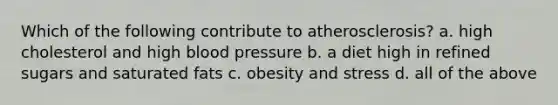 Which of the following contribute to atherosclerosis? a. high cholesterol and high blood pressure b. a diet high in refined sugars and saturated fats c. obesity and stress d. all of the above