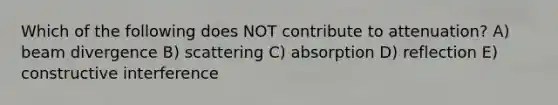 Which of the following does NOT contribute to attenuation? A) beam divergence B) scattering C) absorption D) reflection E) constructive interference