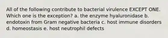 All of the following contribute to bacterial virulence EXCEPT ONE. Which one is the exception? a. the enzyme hyaluronidase b. endotoxin from Gram negative bacteria c. host immune disorders d. homeostasis e. host neutrophil defects