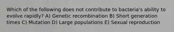 Which of the following does not contribute to bacteria's ability to evolve rapidly? A) Genetic recombination B) Short generation times C) Mutation D) Large populations E) Sexual reproduction