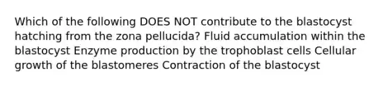 Which of the following DOES NOT contribute to the blastocyst hatching from the zona pellucida? Fluid accumulation within the blastocyst Enzyme production by the trophoblast cells Cellular growth of the blastomeres Contraction of the blastocyst