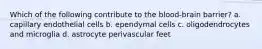 Which of the following contribute to the blood-brain barrier? a. capillary endothelial cells b. ependymal cells c. oligodendrocytes and microglia d. astrocyte perivascular feet