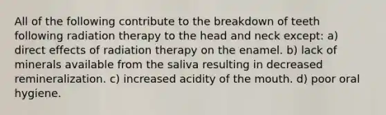 All of the following contribute to the breakdown of teeth following radiation therapy to the head and neck except: a) direct effects of radiation therapy on the enamel. b) lack of minerals available from the saliva resulting in decreased remineralization. c) increased acidity of the mouth. d) poor oral hygiene.