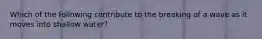 Which of the following contribute to the breaking of a wave as it moves into shallow water?