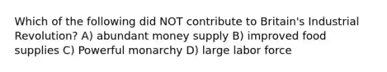 Which of the following did NOT contribute to Britain's Industrial Revolution? A) abundant money supply B) improved food supplies C) Powerful monarchy D) large labor force