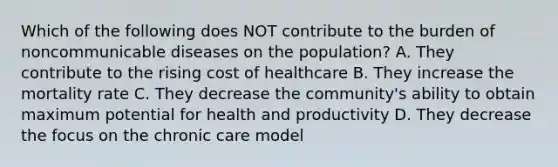 Which of the following does NOT contribute to the burden of noncommunicable diseases on the population? A. They contribute to the rising cost of healthcare B. They increase the mortality rate C. They decrease the community's ability to obtain maximum potential for health and productivity D. They decrease the focus on the chronic care model