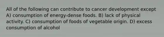 All of the following can contribute to cancer development except A) consumption of energy-dense foods. B) lack of physical activity. C) consumption of foods of vegetable origin. D) excess consumption of alcohol