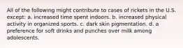 All of the following might contribute to cases of rickets in the U.S. except: a. increased time spent indoors. b. increased physical activity in organized sports. c. dark skin pigmentation. d. a preference for soft drinks and punches over milk among adolescents.