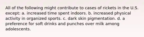 All of the following might contribute to cases of rickets in the U.S. except: a. increased time spent indoors. b. increased physical activity in organized sports. c. dark skin pigmentation. d. a preference for soft drinks and punches over milk among adolescents.