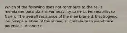 Which of the following does not contribute to the cell's membrane potential? a. Permeability to K+ b. Permeability to Na+ c. The overall resistance of the membrane d. Electrogenic ion pumps e. None of the above; all contribute to membrane potentials. Answer: e