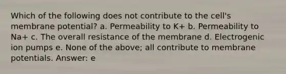 Which of the following does not contribute to the cell's membrane potential? a. Permeability to K+ b. Permeability to Na+ c. The overall resistance of the membrane d. Electrogenic ion pumps e. None of the above; all contribute to membrane potentials. Answer: e