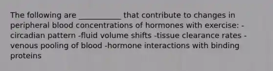 The following are ___________ that contribute to changes in peripheral blood concentrations of hormones with exercise: -circadian pattern -fluid volume shifts -tissue clearance rates -venous pooling of blood -hormone interactions with binding proteins