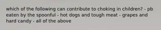 which of the following can contribute to choking in children? - pb eaten by the spoonful - hot dogs and tough meat - grapes and hard candy - all of the above