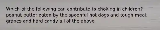 Which of the following can contribute to choking in children? peanut butter eaten by the spoonful hot dogs and tough meat grapes and hard candy all of the above