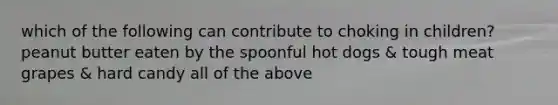 which of the following can contribute to choking in children? peanut butter eaten by the spoonful hot dogs & tough meat grapes & hard candy all of the above