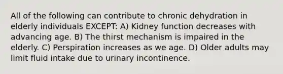 All of the following can contribute to chronic dehydration in elderly individuals EXCEPT: A) Kidney function decreases with advancing age. B) The thirst mechanism is impaired in the elderly. C) Perspiration increases as we age. D) Older adults may limit fluid intake due to urinary incontinence.