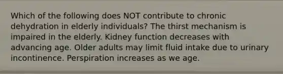 Which of the following does NOT contribute to chronic dehydration in elderly individuals? The thirst mechanism is impaired in the elderly. Kidney function decreases with advancing age. Older adults may limit fluid intake due to urinary incontinence. Perspiration increases as we age.