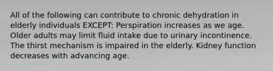 All of the following can contribute to chronic dehydration in elderly individuals EXCEPT: Perspiration increases as we age. Older adults may limit fluid intake due to urinary incontinence. The thirst mechanism is impaired in the elderly. Kidney function decreases with advancing age.