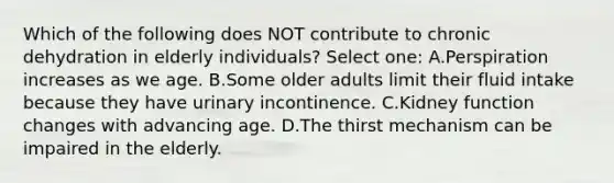 Which of the following does NOT contribute to chronic dehydration in elderly individuals? Select one: A.Perspiration increases as we age. B.Some older adults limit their fluid intake because they have urinary incontinence. C.Kidney function changes with advancing age. D.The thirst mechanism can be impaired in the elderly.