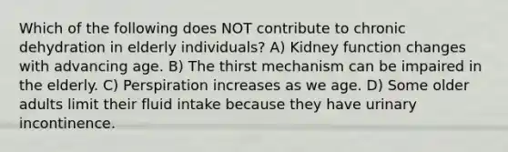 Which of the following does NOT contribute to chronic dehydration in elderly individuals? A) Kidney function changes with advancing age. B) The thirst mechanism can be impaired in the elderly. C) Perspiration increases as we age. D) Some older adults limit their fluid intake because they have urinary incontinence.