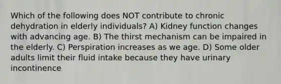 Which of the following does NOT contribute to chronic dehydration in elderly individuals? A) Kidney function changes with advancing age. B) The thirst mechanism can be impaired in the elderly. C) Perspiration increases as we age. D) Some older adults limit their fluid intake because they have urinary incontinence