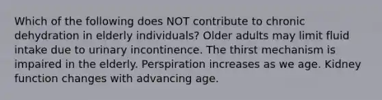 Which of the following does NOT contribute to chronic dehydration in elderly individuals? Older adults may limit fluid intake due to urinary incontinence. The thirst mechanism is impaired in the elderly. Perspiration increases as we age. Kidney function changes with advancing age.