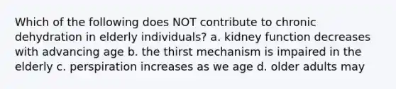 Which of the following does NOT contribute to chronic dehydration in elderly individuals? a. kidney function decreases with advancing age b. the thirst mechanism is impaired in the elderly c. perspiration increases as we age d. older adults may