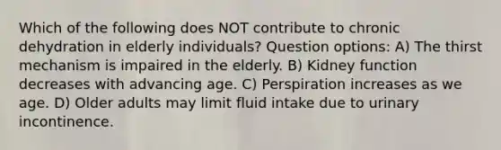 Which of the following does NOT contribute to chronic dehydration in elderly individuals? Question options: A) The thirst mechanism is impaired in the elderly. B) Kidney function decreases with advancing age. C) Perspiration increases as we age. D) Older adults may limit fluid intake due to urinary incontinence.