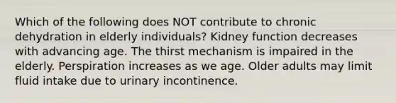 Which of the following does NOT contribute to chronic dehydration in elderly individuals? Kidney function decreases with advancing age. The thirst mechanism is impaired in the elderly. Perspiration increases as we age. Older adults may limit fluid intake due to urinary incontinence.