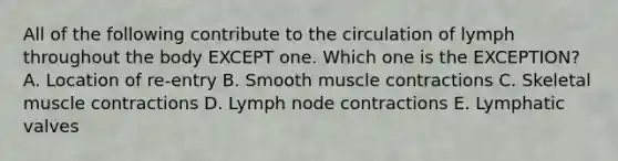 All of the following contribute to the circulation of lymph throughout the body EXCEPT one. Which one is the EXCEPTION? A. Location of re-entry B. Smooth muscle contractions C. Skeletal muscle contractions D. Lymph node contractions E. Lymphatic valves