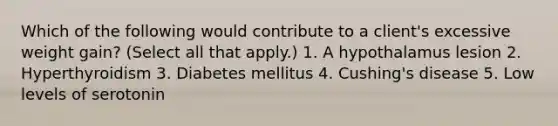 Which of the following would contribute to a client's excessive weight gain? (Select all that apply.) 1. A hypothalamus lesion 2. Hyperthyroidism 3. Diabetes mellitus 4. Cushing's disease 5. Low levels of serotonin