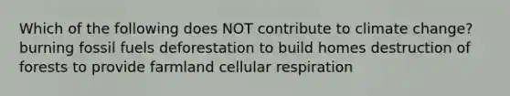 Which of the following does NOT contribute to climate change? burning fossil fuels deforestation to build homes destruction of forests to provide farmland cellular respiration