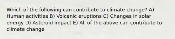 Which of the following can contribute to climate change? A) Human activities B) Volcanic eruptions C) Changes in solar energy D) Asteroid impact E) All of the above can contribute to climate change