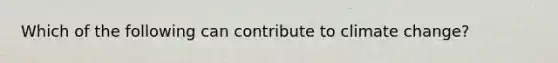 Which of the following can contribute to climate change?