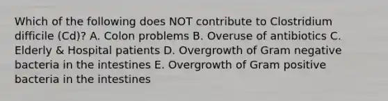 Which of the following does NOT contribute to Clostridium difficile (Cd)? A. Colon problems B. Overuse of antibiotics C. Elderly & Hospital patients D. Overgrowth of Gram negative bacteria in the intestines E. Overgrowth of Gram positive bacteria in the intestines