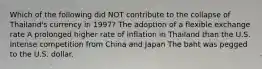 Which of the following did NOT contribute to the collapse of Thailand's currency in 1997? The adoption of a flexible exchange rate A prolonged higher rate of inflation in Thailand than the U.S. Intense competition from China and Japan The baht was pegged to the U.S. dollar.