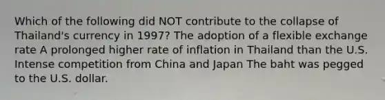 Which of the following did NOT contribute to the collapse of Thailand's currency in 1997? The adoption of a flexible exchange rate A prolonged higher rate of inflation in Thailand than the U.S. Intense competition from China and Japan The baht was pegged to the U.S. dollar.