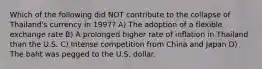 Which of the following did NOT contribute to the collapse of Thailand's currency in 1997? A) The adoption of a flexible exchange rate B) A prolonged higher rate of inflation in Thailand than the U.S. C) Intense competition from China and Japan D) The baht was pegged to the U.S. dollar.