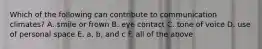Which of the following can contribute to communication climates? A. smile or frown B. eye contact C. tone of voice D. use of personal space E. a, b, and c F. all of the above