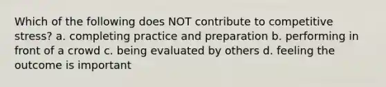 Which of the following does NOT contribute to competitive stress? a. completing practice and preparation b. performing in front of a crowd c. being evaluated by others d. feeling the outcome is important