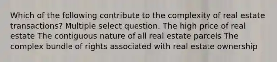 Which of the following contribute to the complexity of real estate transactions? Multiple select question. The high price of real estate The contiguous nature of all real estate parcels The complex bundle of rights associated with real estate ownership