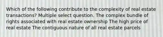 Which of the following contribute to the complexity of real estate transactions? Multiple select question. The complex bundle of rights associated with real estate ownership The high price of real estate The contiguous nature of all real estate parcels