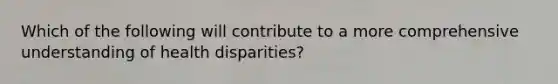 Which of the following will contribute to a more comprehensive understanding of health disparities?