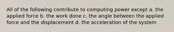 All of the following contribute to computing power except a. the applied force b. the work done c. the angle between the applied force and the displacement d. the acceleration of the system