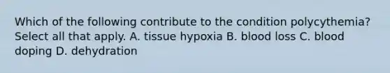 Which of the following contribute to the condition polycythemia? Select all that apply. A. tissue hypoxia B. blood loss C. blood doping D. dehydration