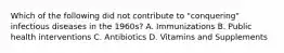 Which of the following did not contribute to "conquering" infectious diseases in the 1960s? A. Immunizations B. Public health interventions C. Antibiotics D. Vitamins and Supplements