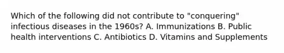 Which of the following did not contribute to "conquering" infectious diseases in the 1960s? A. Immunizations B. Public health interventions C. Antibiotics D. Vitamins and Supplements