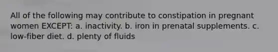 All of the following may contribute to constipation in pregnant women EXCEPT: a. inactivity. b. iron in prenatal supplements. c. low-fiber diet. d. plenty of fluids